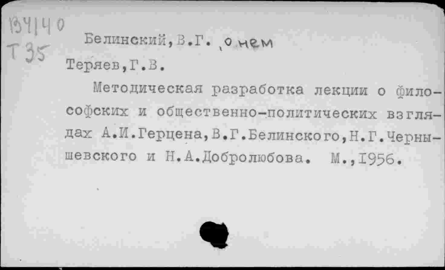 ﻿ЙН1Ч0
Белинский,3.Г. о игм Теряев,Г.3.
Методическая разработка лекции о философских и общественно-политических взглядах А.И.Герцена,В.Г.Белинско го,Н.Г.Чернышевского и Н.А.Добролюбова. М.,1956.